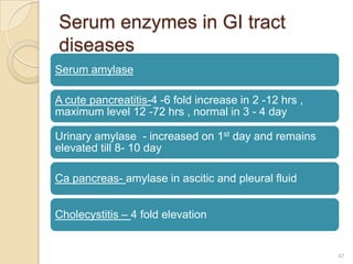 Serum enzymes in GI tract
diseases
Serum amylase

A cute pancreatitis-4 -6 fold increase in 2 -12 hrs ,
maximum level 12 -72 hrs , normal in 3 - 4 day

Urinary amylase - increased on 1st day and remains
elevated till 8- 10 day

Ca pancreas- amylase in ascitic and pleural fluid


Cholecystitis – 4 fold elevation


                                                        47
 