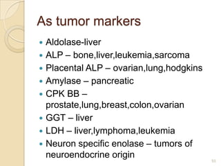 As tumor markers
   Aldolase-liver
   ALP – bone,liver,leukemia,sarcoma
   Placental ALP – ovarian,lung,hodgkins
   Amylase – pancreatic
   CPK BB –
    prostate,lung,breast,colon,ovarian
   GGT – liver
   LDH – liver,lymphoma,leukemia
   Neuron specific enolase – tumors of
    neuroendocrine origin                   53
 