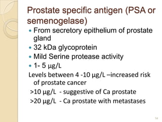 Prostate specific antigen (PSA or
semenogelase)
 From secretory epithelium of prostate
  gland
 32 kDa glycoprotein
 Mild Serine protease activity
 1- 5 μg/L
Levels between 4 -10 μg/L –increased risk
  of prostate cancer
 >10 μg/L - suggestive of Ca prostate
 >20 μg/L - Ca prostate with metastases

                                            54
 