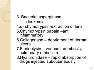 3. Bacterial asparginase
     in leukemia
4.α- chymotrypsin-extraction of lens
5.Chymotrypsin,papain –anti
  inflammatory
6.Collagenase – debridment of dermal
  ulcers
7.Fibrinolysin – venous thrombosis,
  pulmonary embolism
8.Hyaluronidase – rapid absorption of
  drugs injected subcutaneously
                                        56
 