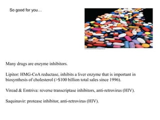 So good for you…
Many drugs are enzyme inhibitors.
Lipitor: HMG-CoA reductase, inhibits a liver enzyme that is important in
biosynthesis of cholesterol (>$100 billion total sales since 1996).
Viread & Emtriva: reverse transcriptase inhibitors, anti-retrovirus (HIV).
Saquinavir: protease inhibitor, anti-retrovirus (HIV).
 