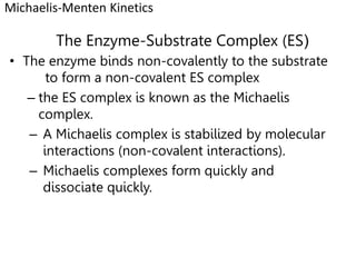 The Enzyme-Substrate Complex (ES)
• The enzyme binds non-covalently to the substrate
to form a non-covalent ES complex
– the ES complex is known as the Michaelis
complex.
– A Michaelis complex is stabilized by molecular
interactions (non-covalent interactions).
– Michaelis complexes form quickly and
dissociate quickly.
Michaelis-Menten Kinetics
 