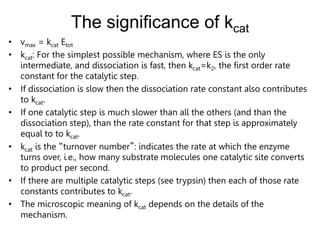The significance of kcat
• vmax = kcat Etot
• kcat: For the simplest possible mechanism, where ES is the only
intermediate, and dissociation is fast, then kcat=k2, the first order rate
constant for the catalytic step.
• If dissociation is slow then the dissociation rate constant also contributes
to kcat.
• If one catalytic step is much slower than all the others (and than the
dissociation step), than the rate constant for that step is approximately
equal to to kcat.
• kcat is the “turnover number”: indicates the rate at which the enzyme
turns over, i.e., how many substrate molecules one catalytic site converts
to product per second.
• If there are multiple catalytic steps (see trypsin) then each of those rate
constants contributes to kcat.
• The microscopic meaning of kcat depends on the details of the
mechanism.
 