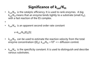 Significance of kcat/KM
• kcat/KM is the catalytic efficiency. It is used to rank enzymes. A big
kcat/KM means that an enzyme binds tightly to a substrate (small KM),
with a fast reaction of the ES complex.
•
• kcat/KM is an apparent second order rate constant
v=kcat/KM[E]0[S]
• kcat/KM can be used to estimate the reaction velocity from the total
enzyme concentration ([E]0). kcat/KM =109 => diffusion control.
• kcat/KM is the specificity constant. It is used to distinguish and describe
various substrates.
 