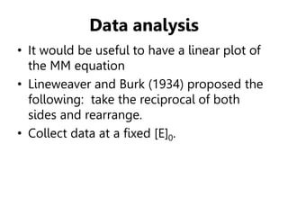 Data analysis
• It would be useful to have a linear plot of
the MM equation
• Lineweaver and Burk (1934) proposed the
following: take the reciprocal of both
sides and rearrange.
• Collect data at a fixed [E]0.
 