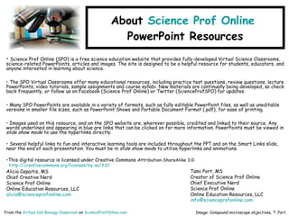 About Science Prof Online
PowerPoint Resources
• Science Prof Online (SPO) is a free science education website that provides fully-developed Virtual Science Classrooms,
science-related PowerPoints, articles and images. The site is designed to be a helpful resource for students, educators, and
anyone interested in learning about science.
• The SPO Virtual Classrooms offer many educational resources, including practice test questions, review questions, lecture
PowerPoints, video tutorials, sample assignments and course syllabi. New materials are continually being developed, so check
back frequently, or follow us on Facebook (Science Prof Online) or Twitter (ScienceProfSPO) for updates.
• Many SPO PowerPoints are available in a variety of formats, such as fully editable PowerPoint files, as well as uneditable
versions in smaller file sizes, such as PowerPoint Shows and Portable Document Format (.pdf), for ease of printing.
• Images used on this resource, and on the SPO website are, wherever possible, credited and linked to their source. Any
words underlined and appearing in blue are links that can be clicked on for more information. PowerPoints must be viewed in
slide show mode to use the hyperlinks directly.
• Several helpful links to fun and interactive learning tools are included throughout the PPT and on the Smart Links slide,
near the end of each presentation. You must be in slide show mode to utilize hyperlinks and animations.
•This digital resource is licensed under Creative Commons Attribution-ShareAlike 3.0:
http://creativecommons.org/licenses/by-sa/3.0/
Alicia Cepaitis, MS
Chief Creative Nerd
Science Prof Online
Online Education Resources, LLC
alicia@scienceprofonline.com
From the Virtual Cell Biology Classroom on ScienceProfOnline.com Image: Compound microscope objectives, T. Port
Tami Port, MS
Creator of Science Prof Online
Chief Executive Nerd
Science Prof Online
Online Education Resources, LLC
info@scienceprofonline.com
 