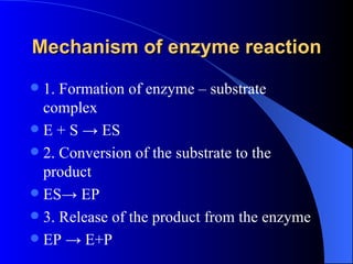 Mechanism of enzyme reaction
 1. Formation of enzyme – substrate
  complex
 E + S → ES
 2. Conversion of the substrate to the
  product
 ES→ EP
 3. Release of the product from the enzyme
 EP → E+P
 