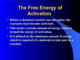 The Free Energy of
              Activation
   Before a chemical reaction can take place, the
    reactants must become activated.
   This needs a certain amount of energy which is
    termed the energy of activation.
   It is defined as the minimum amount of energy
    which is required of a molecule to take part in a
    reaction.
 