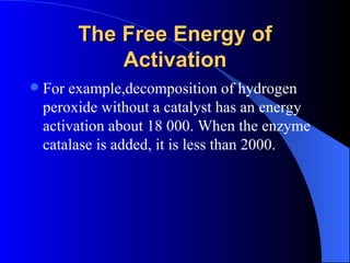 The Free Energy of
             Activation
   For example,decomposition of hydrogen
    peroxide without a catalyst has an energy
    activation about 18 000. When the enzyme
    catalase is added, it is less than 2000.
 