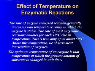 Effect of Temperature on
       Enzymatic Reactions
.The rate of enzyme catalysed reaction generally
  increases with temperature range in which the
  enzyme is stable. The rate of most enzymatic
  reactions doubles for each 100 C rise in
  temperature. This is true only up to about 500 C.
  Above this temperature, we observe heat
  inactivation of enzymes.
The optimum temperature of an enzyme is that
  temperature at which the greatest amount of
  substrate is changed in unit time.
 