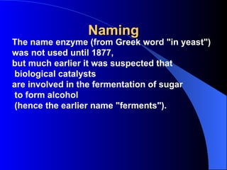 Naming
The name enzyme (from Greek word "in yeast")
was not used until 1877,
but much earlier it was suspected that
 biological catalysts
are involved in the fermentation of sugar
 to form alcohol
 (hence the earlier name "ferments").
 