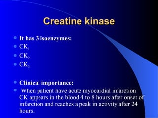 Creatine kinase
   It has 3 isoenzymes:
   CK1
   CK2
   CK3

   Clinical importance:
    When patient have acute myocardial infarction
    CK appears in the blood 4 to 8 hours after onset of
    infarction and reaches a peak in activity after 24
    hours.
 