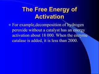The Free Energy of
Activation
 For example,decomposition of hydrogen
peroxide without a catalyst has an energy
activation about 18 000. When the enzyme
catalase is added, it is less than 2000.
 