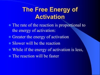 The Free Energy of
Activation
 The rate of the reaction is proportional to
the energy of activation:
 Greater the energy of activation
 Slower will be the reaction
 While if the energy of activation is less,
 The reaction will be faster
 