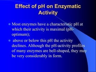 Effect of pH on Enzymatic
Activity
 Most enzymes have a characteristic pH at
which their activity is maximal (pH-
optimum);
 above or below this pH the activity
declines. Although the pH-activity profiles
of many enzymes are bell-shaped, they may
be very considerably in form.
 