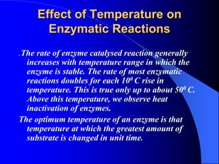 Effect of Temperature on
Enzymatic Reactions
.The rate of enzyme catalysed reaction generally
increases with temperature range in which the
enzyme is stable. The rate of most enzymatic
reactions doubles for each 100 C rise in
temperature. This is true only up to about 500 C.
Above this temperature, we observe heat
inactivation of enzymes.
The optimum temperature of an enzyme is that
temperature at which the greatest amount of
substrate is changed in unit time.
 
