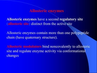 Allosteric enzymes have a second regulatory site
(allosteric site) distinct from the active site
Allosteric enzymes contain more than one polypeptide
chain (have quaternary structure).
Allosteric modulators bind noncovalently to allosteric
site and regulate enzyme activity via conformational
changes
Allosteric enzymes
 