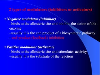 2 types of modulators (inhibitors or activators)
• Negative modulator (inhibitor)
–binds to the allosteric site and inhibits the action of the
enzyme
–usually it is the end product of a biosynthetic pathway
- end-product (feedback) inhibition
• Positive modulator (activator)
–binds to the allosteric site and stimulates activity
–usually it is the substrate of the reaction
 