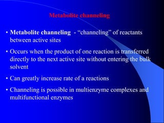 Metabolite channeling
• Metabolite channeling - “channeling” of reactants
between active sites
• Occurs when the product of one reaction is transferred
directly to the next active site without entering the bulk
solvent
• Can greatly increase rate of a reactions
• Channeling is possible in multienzyme complexes and
multifunctional enzymes
 