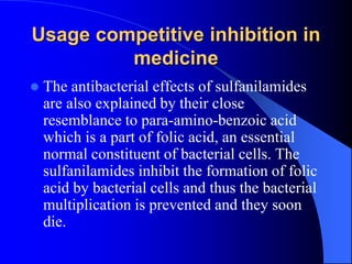 Usage competitive inhibition in
medicine
 The antibacterial effects of sulfanilamides
are also explained by their close
resemblance to para-amino-benzoic acid
which is a part of folic acid, an essential
normal constituent of bacterial cells. The
sulfanilamides inhibit the formation of folic
acid by bacterial cells and thus the bacterial
multiplication is prevented and they soon
die.
 