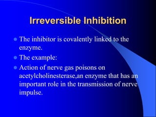Irreversible Inhibition
 The inhibitor is covalently linked to the
enzyme.
 The example:
 Action of nerve gas poisons on
acetylcholinesterase,an enzyme that has an
important role in the transmission of nerve
impulse.
 