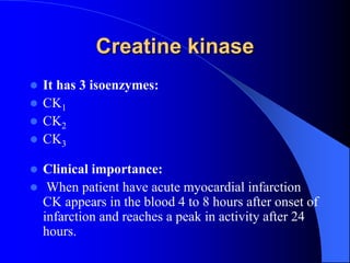 Creatine kinase
 It has 3 isoenzymes:
 CK1
 CK2
 CK3
 Clinical importance:
 When patient have acute myocardial infarction
CK appears in the blood 4 to 8 hours after onset of
infarction and reaches a peak in activity after 24
hours.
 