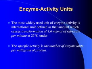 Enzyme-Activity Units
 The most widely used unit of enzyme activity is
international unit defined as that amount which
causes transformation of 1.0 mkmol of substrate
per minute at 25°C under
 The specific activity is the number of enzyme units
per milligram of protein.
 