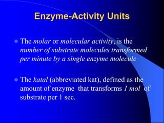 Enzyme-Activity Units
 The molar or molecular activity, is the
number of substrate molecules transformed
per minute by a single enzyme molecule
 The katal (abbreviated kat), defined as the
amount of enzyme that transforms 1 mol of
substrate per 1 sec.
 