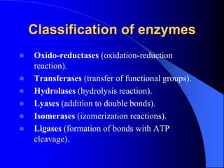Classification of enzymes
 Oxido-reductases (oxidation-reduction
reaction).
 Transferases (transfer of functional groups).
 Hydrolases (hydrolysis reaction).
 Lyases (addition to double bonds).
 Isomerases (izomerization reactions).
 Ligases (formation of bonds with ATP
cleavage).
 