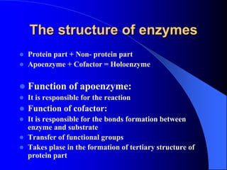 The structure of enzymes
 Protein part + Non- protein part
 Apoenzyme + Cofactor = Holoenzyme
 Function of apoenzyme:
 It is responsible for the reaction
 Function of cofactor:
 It is responsible for the bonds formation between
enzyme and substrate
 Transfer of functional groups
 Takes plase in the formation of tertiary structure of
protein part
 