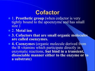 Cofactor
 1. Prosthetic group (when cofactor is very
tightly bound to the apoenzyme and has small
size )
 2. Metal ion
 3. Cofactors that are small organic molecules
are called coenzymes.
 4. Coenzymes (organic molecule derived from
the B vitamins which participate directly in
enzymatic reactions, but bind in a transient,
dissociable manner either to the enzyme or to
a substrate)
 