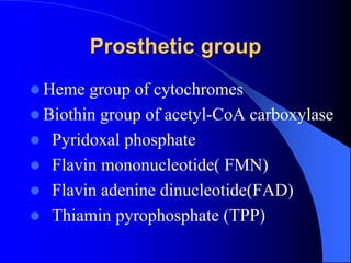 Prosthetic group
 Heme group of cytochromes
 Biothin group of acetyl-CoA carboxylase
 Pyridoxal phosphate
 Flavin mononucleotide( FMN)
 Flavin adenine dinucleotide(FAD)
 Thiamin pyrophosphate (TPP)
 