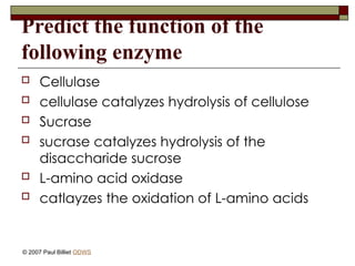 Predict the function of the
following enzyme
 Cellulase
 cellulase catalyzes hydrolysis of cellulose
 Sucrase
 sucrase catalyzes hydrolysis of the
disaccharide sucrose
 L-amino acid oxidase
 catlayzes the oxidation of L-amino acids
© 2007 Paul Billiet ODWS
 