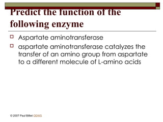 Predict the function of the
following enzyme
 Aspartate aminotransferase
 aspartate aminotransferase catalyzes the
transfer of an amino group from aspartate
to a different molecule of L-amino acids
© 2007 Paul Billiet ODWS
 