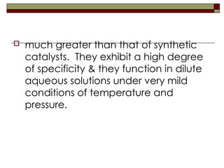  much greater than that of synthetic
catalysts. They exhibit a high degree
of specificity & they function in dilute
aqueous solutions under very mild
conditions of temperature and
pressure.
 