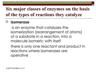 Six major classes of enzymes on the basis
of the types of reactions they catalyze
 Isomerase
is an enzyme that catalyzes the
isomerization (rearrangement of atoms)
of a substrate in a reaction, into a
molecule isomeric with itself
there is only one reactant and product in
reactions where isomerases are
operative
© 2007 Paul Billiet ODWS
 