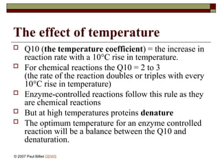 The effect of temperature
 Q10 (the temperature coefficient) = the increase in
reaction rate with a 10°C rise in temperature.
 For chemical reactions the Q10 = 2 to 3
(the rate of the reaction doubles or triples with every
10°C rise in temperature)
 Enzyme-controlled reactions follow this rule as they
are chemical reactions
 But at high temperatures proteins denature
 The optimum temperature for an enzyme controlled
reaction will be a balance between the Q10 and
denaturation.
© 2007 Paul Billiet ODWS
 