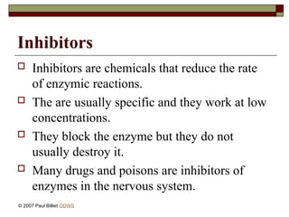 Inhibitors
 Inhibitors are chemicals that reduce the rate
of enzymic reactions.
 The are usually specific and they work at low
concentrations.
 They block the enzyme but they do not
usually destroy it.
 Many drugs and poisons are inhibitors of
enzymes in the nervous system.
© 2007 Paul Billiet ODWS
 