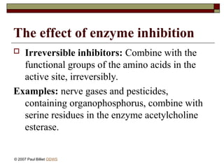 The effect of enzyme inhibition
 Irreversible inhibitors: Combine with the
functional groups of the amino acids in the
active site, irreversibly.
Examples: nerve gases and pesticides,
containing organophosphorus, combine with
serine residues in the enzyme acetylcholine
esterase.
© 2007 Paul Billiet ODWS
 
