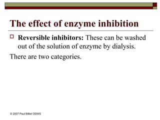 The effect of enzyme inhibition
 Reversible inhibitors: These can be washed
out of the solution of enzyme by dialysis.
There are two categories.
© 2007 Paul Billiet ODWS
 