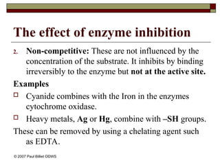 The effect of enzyme inhibition
2. Non-competitive: These are not influenced by the
concentration of the substrate. It inhibits by binding
irreversibly to the enzyme but not at the active site.
Examples
 Cyanide combines with the Iron in the enzymes
cytochrome oxidase.
 Heavy metals, Ag or Hg, combine with –SH groups.
These can be removed by using a chelating agent such
as EDTA.
© 2007 Paul Billiet ODWS
 
