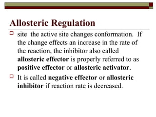Allosteric Regulation
 site the active site changes conformation. If
the change effects an increase in the rate of
the reaction, the inhibitor also called
allosteric effector is properly referred to as
positive effector or allosteric activator.
 It is called negative effector or allosteric
inhibitor if reaction rate is decreased.
 