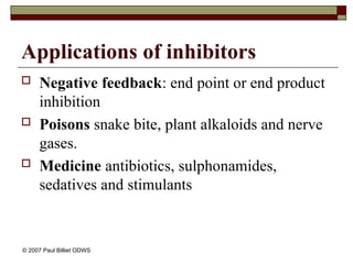 Applications of inhibitors
 Negative feedback: end point or end product
inhibition
 Poisons snake bite, plant alkaloids and nerve
gases.
 Medicine antibiotics, sulphonamides,
sedatives and stimulants
© 2007 Paul Billiet ODWS
 