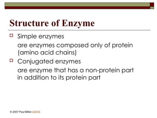 Structure of Enzyme
 Simple enzymes
are enzymes composed only of protein
(amino acid chains)
 Conjugated enzymes
are enzyme that has a non-protein part
in addition to its protein part
© 2007 Paul Billiet ODWS
 