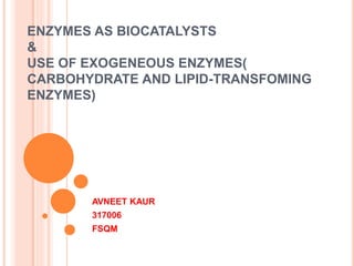 ENZYMES AS BIOCATALYSTS
&
USE OF EXOGENEOUS ENZYMES(
CARBOHYDRATE AND LIPID-TRANSFOMING
ENZYMES)
AVNEET KAUR
317006
FSQM
 