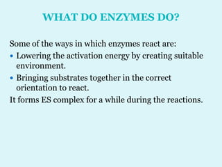 WHAT DO ENZYMES DO?
Some of the ways in which enzymes react are:
 Lowering the activation energy by creating suitable
environment.
 Bringing substrates together in the correct
orientation to react.
It forms ES complex for a while during the reactions.
 