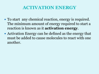 ACTIVATION ENERGY
 To start any chemical reaction, energy is required.
The minimum amount of energy required to start a
reaction is known as it activation energy.
 Activation Energy can be defined as the energy that
must be added to cause molecules to react with one
another.
 