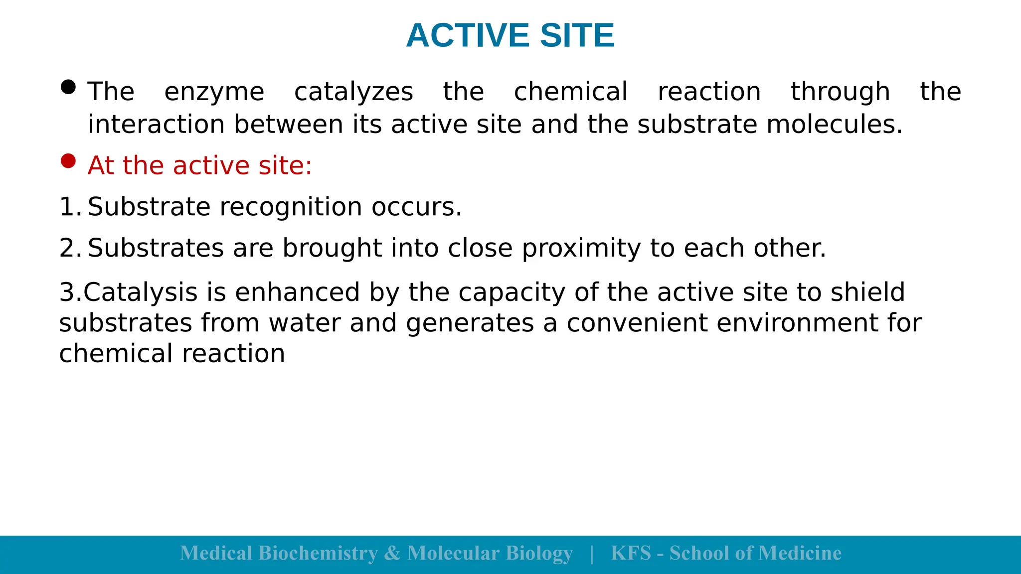 ACTIVE SITE
The enzyme catalyzes the chemical reaction through the
interaction between its active site and the substrate molecules.
At the active site:
1. Substrate recognition occurs.
2. Substrates are brought into close proximity to each other.
3.Catalysis is enhanced by the capacity of the active site to shield
substrates from water and generates a convenient environment for
chemical reaction
 
