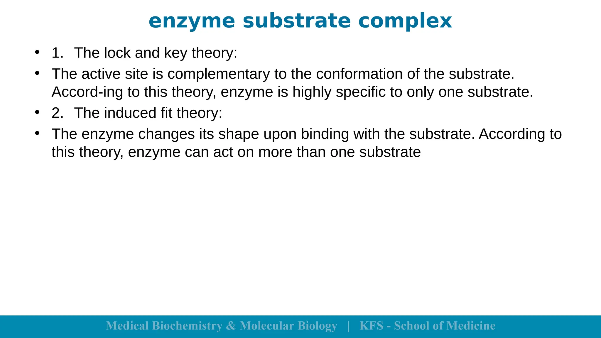 enzyme substrate complex
• 1. The lock and key theory:
• The active site is complementary to the conformation of the substrate.
Accord-ing to this theory, enzyme is highly specific to only one substrate.
• 2. The induced fit theory:
• The enzyme changes its shape upon binding with the substrate. According to
this theory, enzyme can act on more than one substrate
 