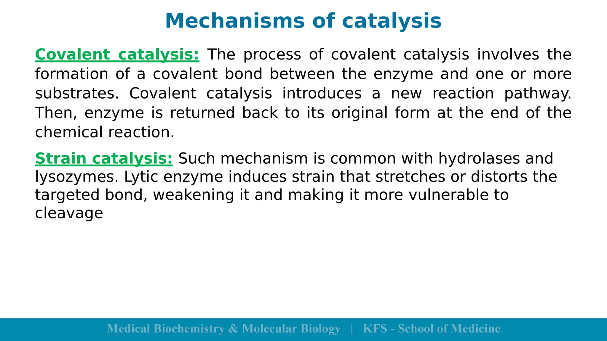 Mechanisms of catalysis
Covalent catalysis: The process of covalent catalysis involves the
formation of a covalent bond between the enzyme and one or more
substrates. Covalent catalysis introduces a new reaction pathway.
Then, enzyme is returned back to its original form at the end of the
chemical reaction.
Strain catalysis: Such mechanism is common with hydrolases and
lysozymes. Lytic enzyme induces strain that stretches or distorts the
targeted bond, weakening it and making it more vulnerable to
cleavage
 